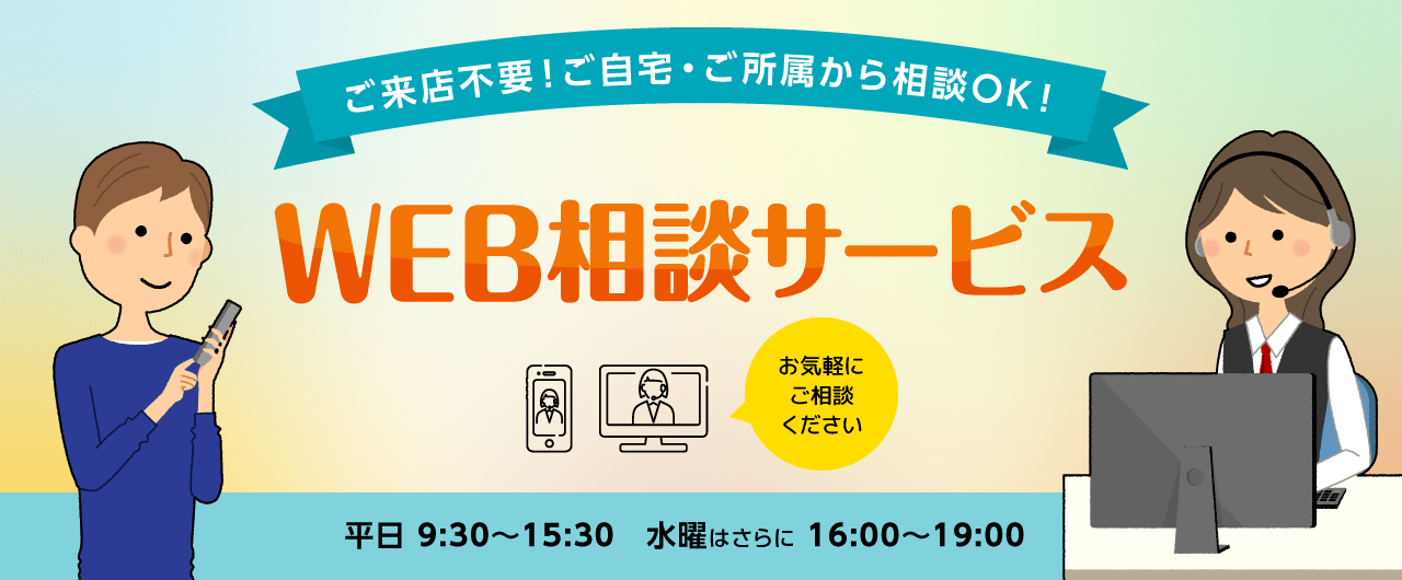ご来店不要!ご自宅・ご所属から相談OK!WEB相談サービス 平日9:30〜15:30、水曜はさらに16:00〜19:00 PC、タブレット、スマートフォンで!お気軽にご相談ください