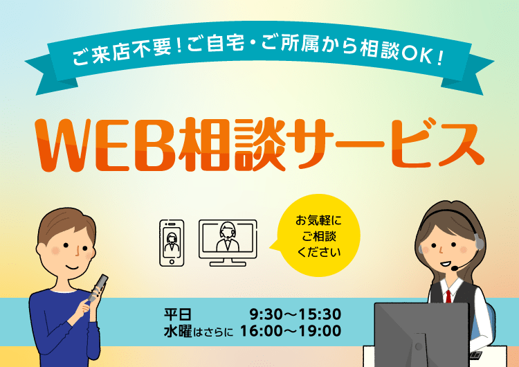 ご来店不要!ご自宅・ご所属から相談OK!WEB相談サービス 平日9:30〜15:30、水曜はさらに16:00〜19:00 PC、タブレット、スマートフォンで!お気軽にご相談ください